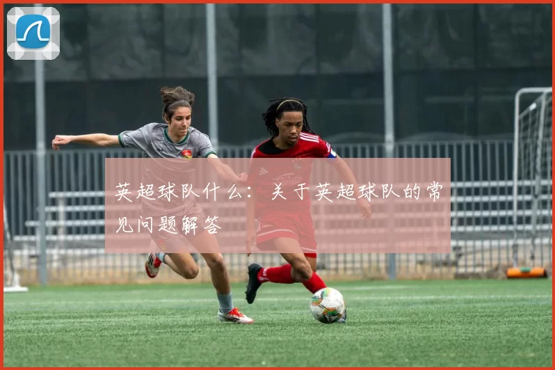 英超球队什么:关于英超球队的常见问题解答