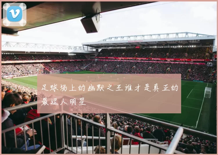 足球场上的幽默之王谁才是真正的最逗人明星