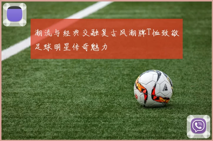 潮流与经典交融复古风潮牌T恤致敬足球明星传奇魅力