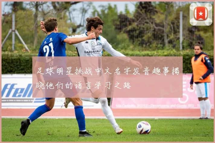 足球明星挑战中文名字发音趣事揭晓他们的语言学习之路
