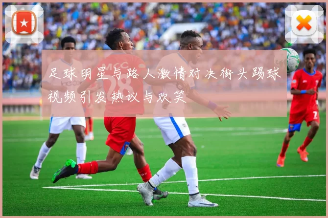 足球明星与路人激情对决街头踢球视频引发热议与欢笑