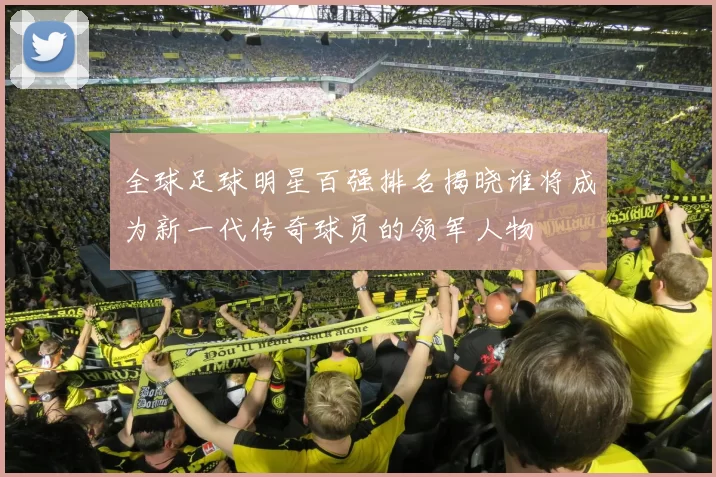 全球足球明星百强排名揭晓谁将成为新一代传奇球员的领军人物