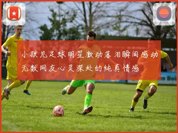小孩见足球明星激动落泪瞬间感动无数网友心灵深处的纯真情感