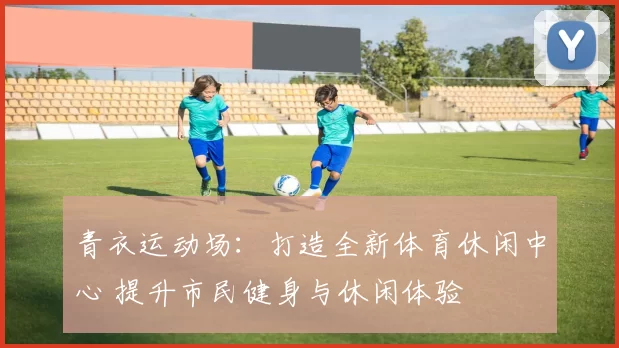 青衣运动场：打造全新体育休闲中心 提升市民健身与休闲体验