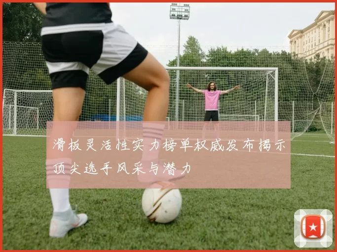 滑板灵活性实力榜单权威发布揭示顶尖选手风采与潜力