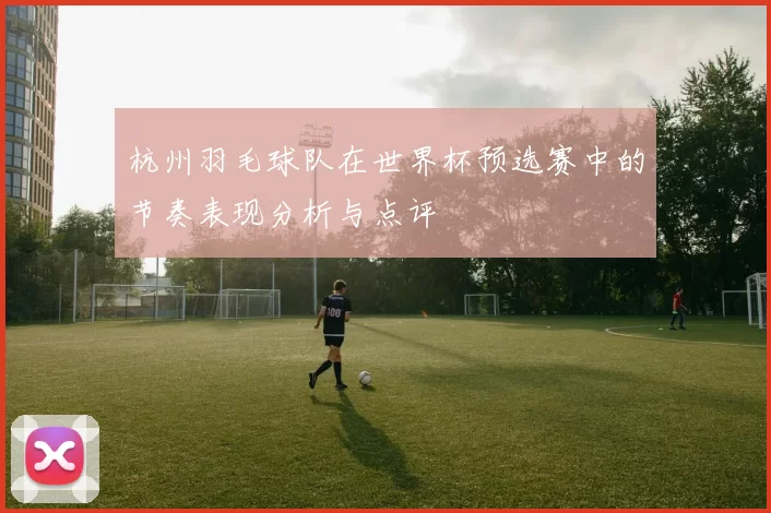 杭州羽毛球队在世界杯预选赛中的节奏表现分析与点评