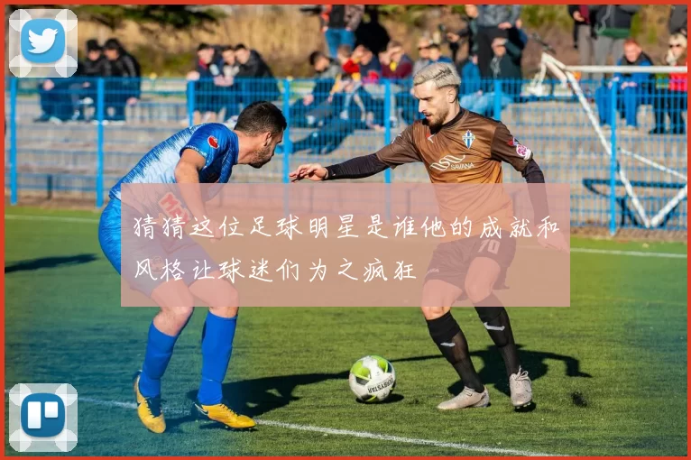 猜猜这位足球明星是谁他的成就和风格让球迷们为之疯狂
