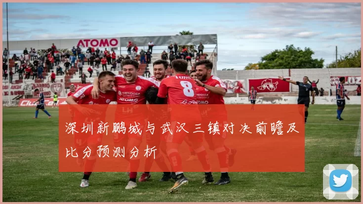深圳新鹏城与武汉三镇对决前瞻及比分预测分析