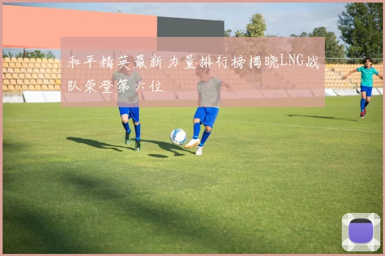 和平精英最新力量排行榜揭晓LNG战队荣登第六位