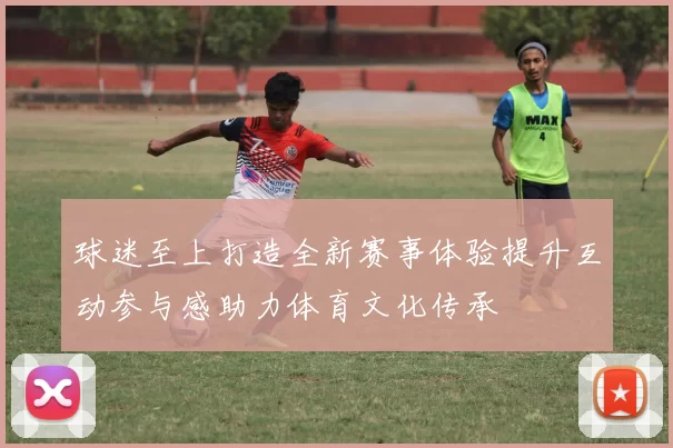 球迷至上打造全新赛事体验提升互动参与感助力体育文化传承