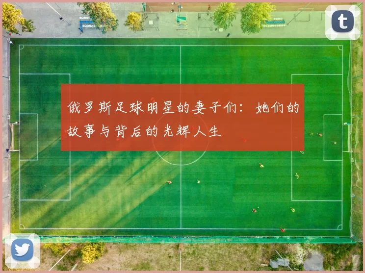 俄罗斯足球明星的妻子们：她们的故事与背后的光辉人生