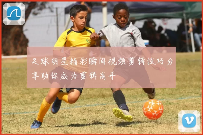 足球明星精彩瞬间视频剪辑技巧分享助你成为剪辑高手