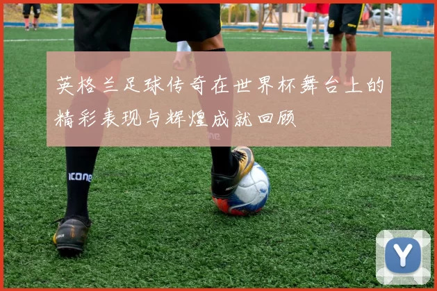 英格兰足球传奇在世界杯舞台上的精彩表现与辉煌成就回顾