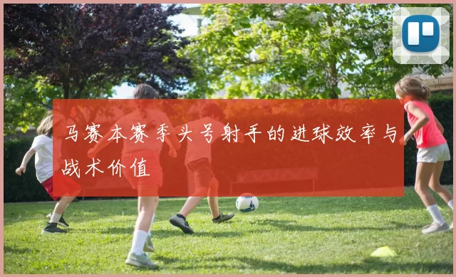 马赛本赛季头号射手的进球效率与战术价值