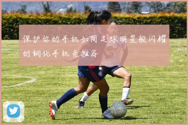 保护你的手机如同足球明星般闪耀的钢化手机壳推荐