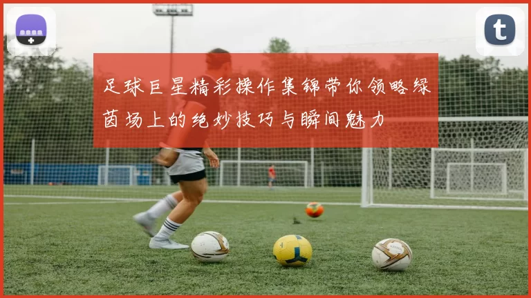 足球巨星精彩操作集锦带你领略绿茵场上的绝妙技巧与瞬间魅力