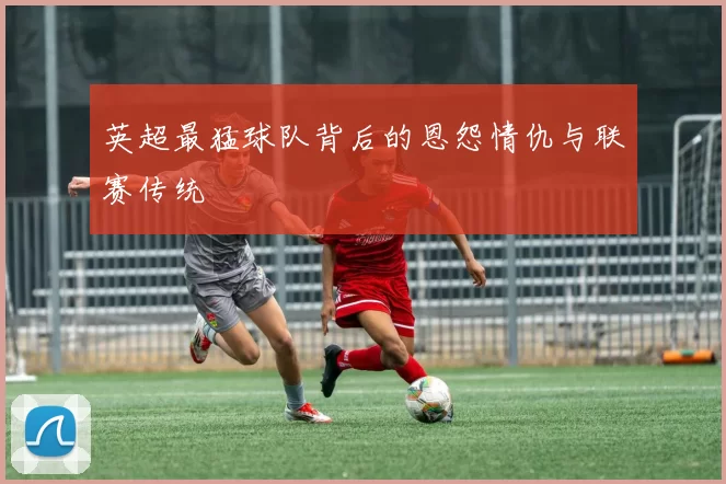 英超最猛球队背后的恩怨情仇与联赛传统