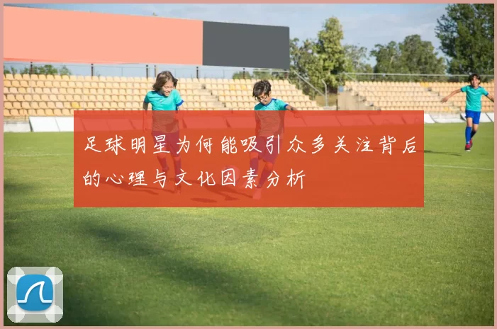 足球明星为何能吸引众多关注背后的心理与文化因素分析