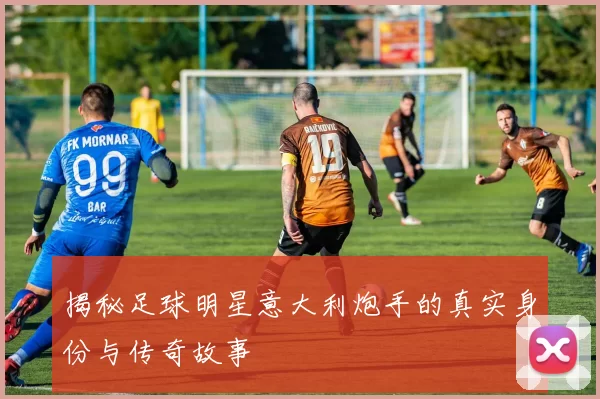 揭秘足球明星意大利炮手的真实身份与传奇故事