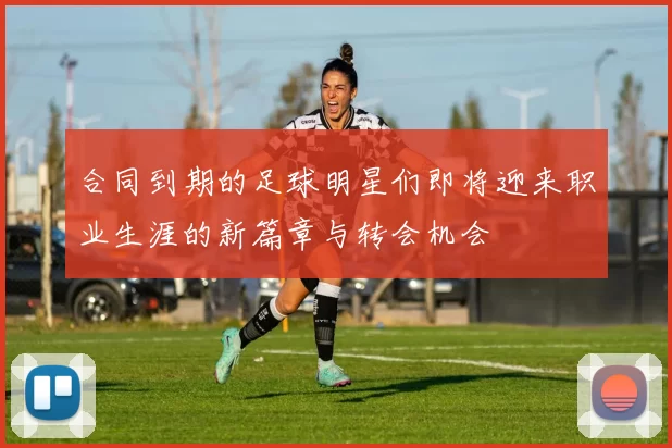 合同到期的足球明星们即将迎来职业生涯的新篇章与转会机会