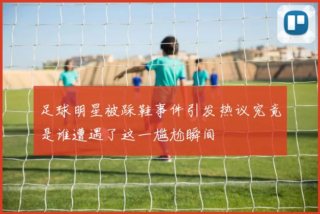 足球明星被踩鞋事件引发热议究竟是谁遭遇了这一尴尬瞬间