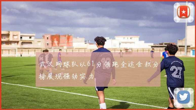 武汉网球队以61分领跑全运会积分榜展现强劲实力