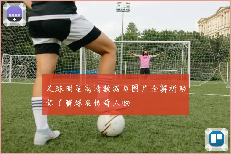 足球明星高清数据与图片全解析助你了解球场传奇人物