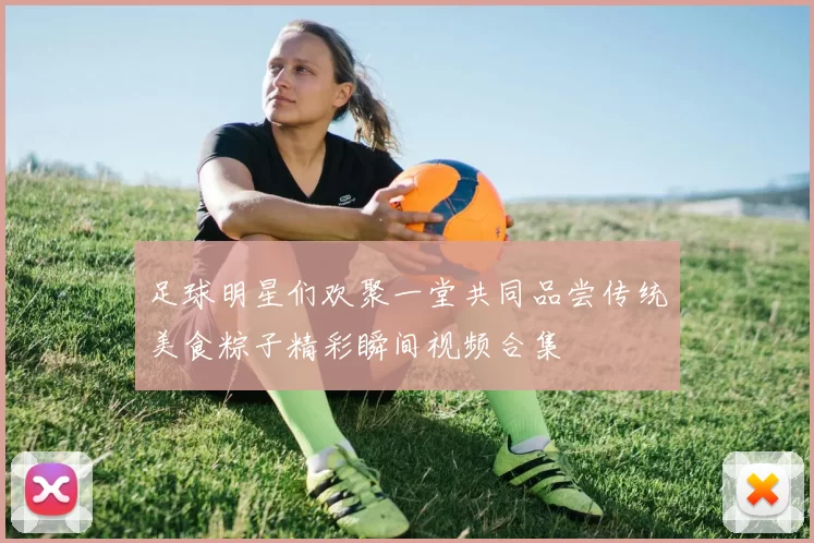 足球明星们欢聚一堂共同品尝传统美食粽子精彩瞬间视频合集