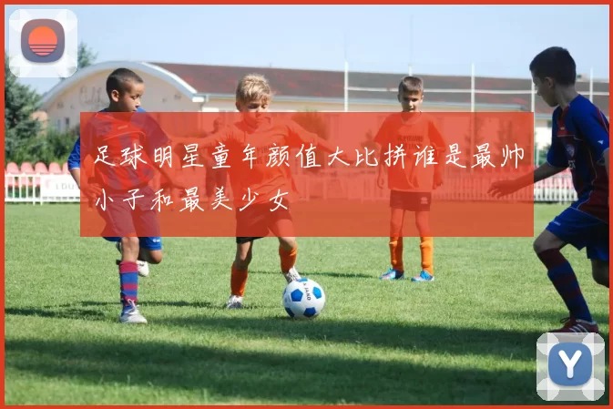足球明星童年颜值大比拼谁是最帅小子和最美少女