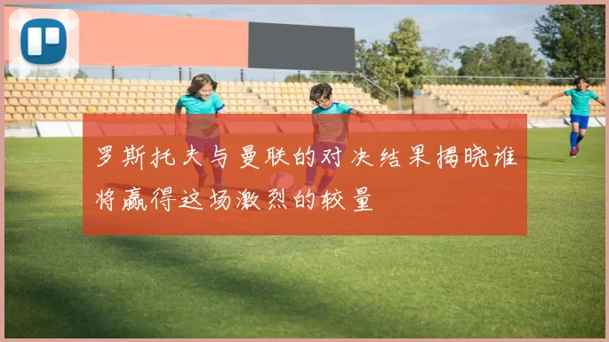 罗斯托夫与曼联的对决结果揭晓谁将赢得这场激烈的较量