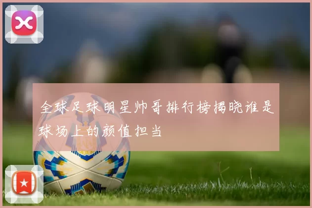 全球足球明星帅哥排行榜揭晓谁是球场上的颜值担当