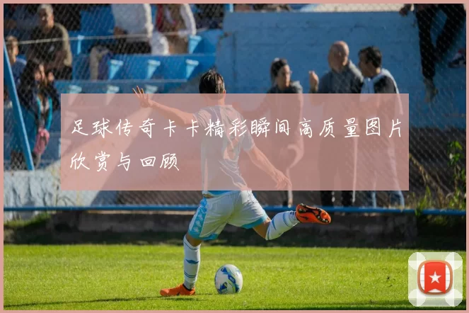 足球传奇卡卡精彩瞬间高质量图片欣赏与回顾