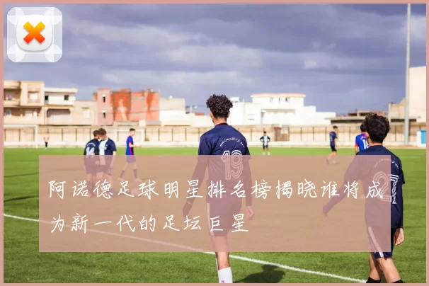 阿诺德足球明星排名榜揭晓谁将成为新一代的足坛巨星