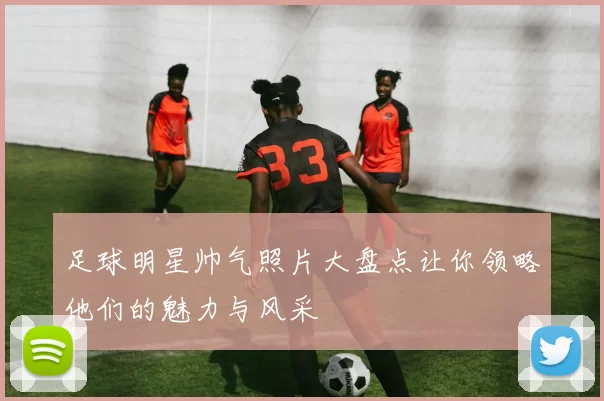 足球明星帅气照片大盘点让你领略他们的魅力与风采