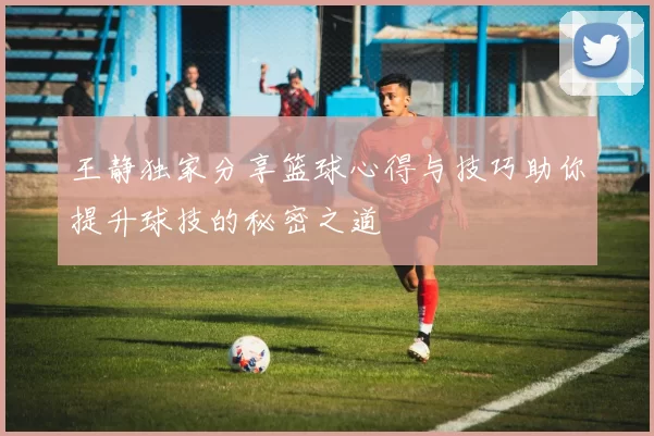 王静独家分享篮球心得与技巧助你提升球技的秘密之道