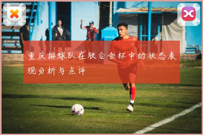 重庆排球队在联合会杯中的状态表现分析与点评
