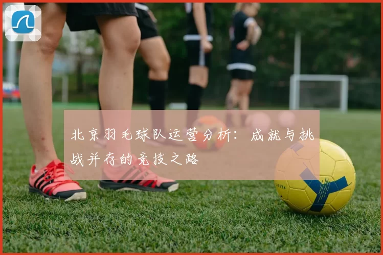 北京羽毛球队运营分析：成就与挑战并存的竞技之路