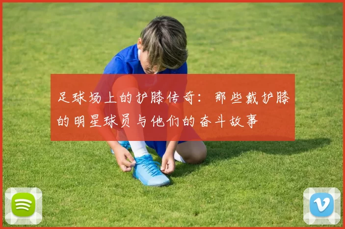 足球场上的护膝传奇：那些戴护膝的明星球员与他们的奋斗故事
