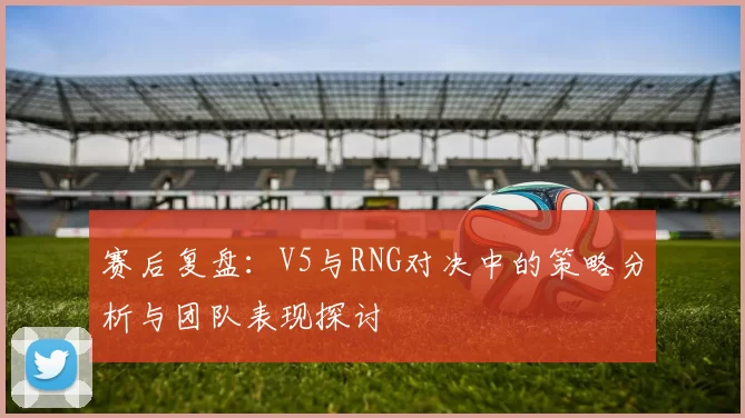 赛后复盘：V5与RNG对决中的策略分析与团队表现探讨