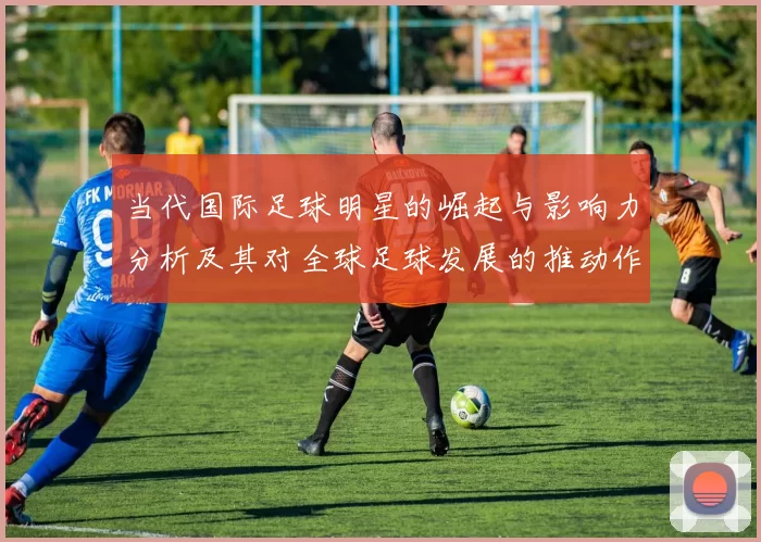当代国际足球明星的崛起与影响力分析及其对全球足球发展的推动作用
