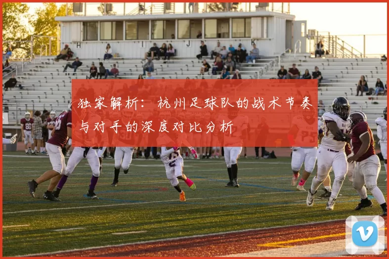 独家解析：杭州足球队的战术节奏与对手的深度对比分析