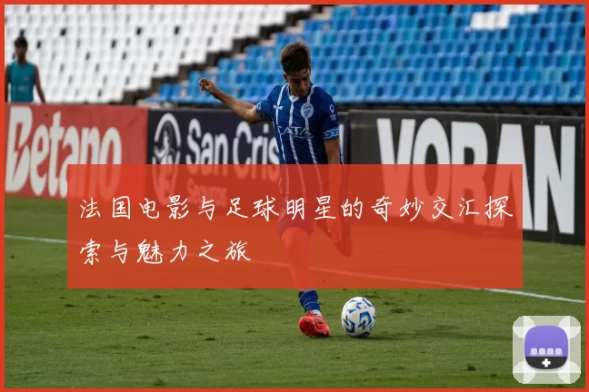 法国电影与足球明星的奇妙交汇探索与魅力之旅