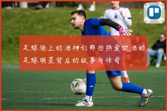 足球场上的酒神们那些热爱饮酒的足球明星背后的故事与传奇