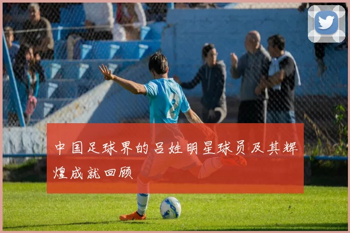 中国足球界的吕姓明星球员及其辉煌成就回顾