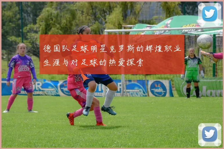 德国队足球明星克罗斯的辉煌职业生涯与对足球的热爱探索