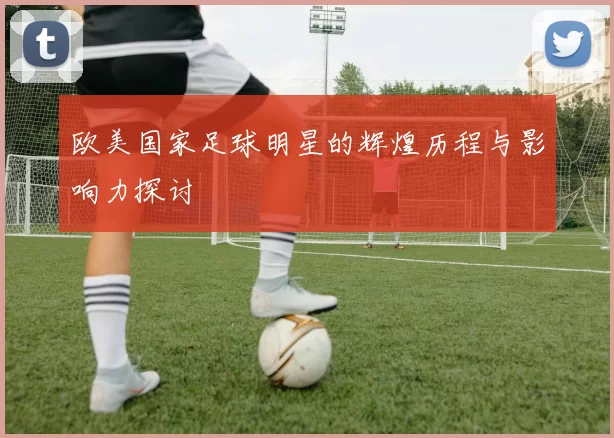 欧美国家足球明星的辉煌历程与影响力探讨