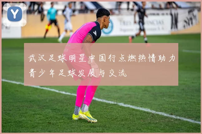 武汉足球明星中国行点燃热情助力青少年足球发展与交流