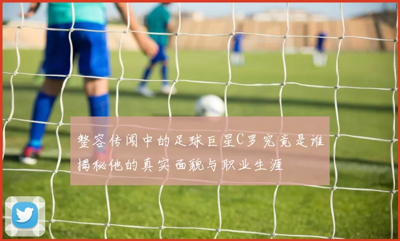 整容传闻中的足球巨星C罗究竟是谁揭秘他的真实面貌与职业生涯