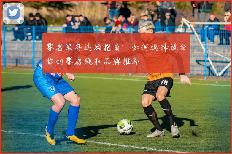 攀岩装备选购指南：如何选择适合你的攀岩绳和品牌推荐