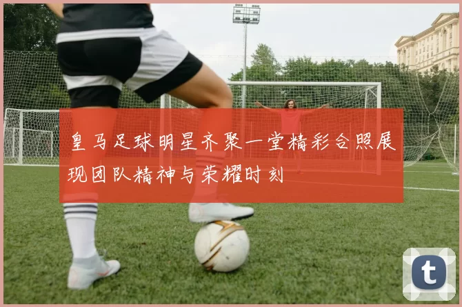 皇马足球明星齐聚一堂精彩合照展现团队精神与荣耀时刻